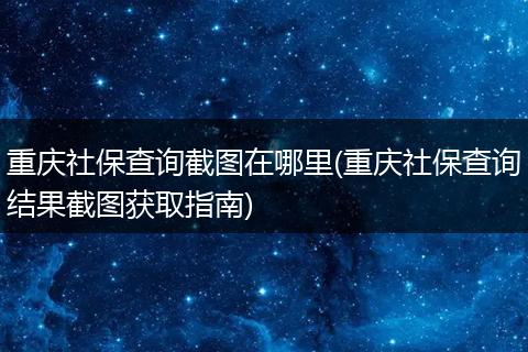重庆社保查询截图在哪里(重庆社保查询结果截图获取指南)