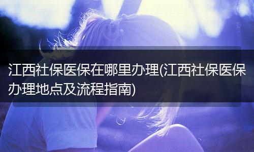 江西社保医保在哪里办理(江西社保医保办理地点及流程指南)