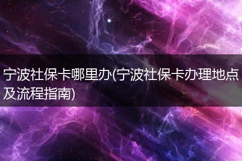 宁波社保卡哪里办(宁波社保卡办理地点及流程指南)