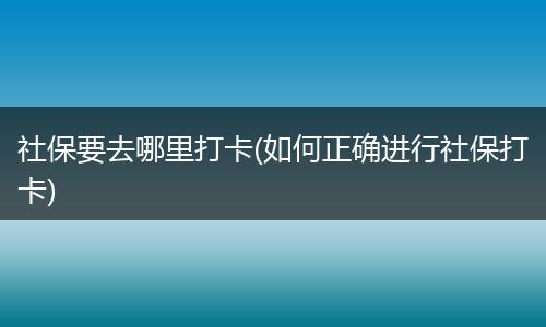 社保要去哪里打卡(如何正确进行社保打卡)