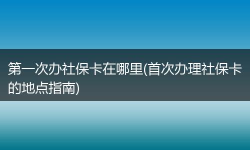 第一次办社保卡在哪里(首次办理社保卡的地点指南)