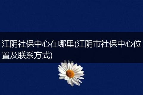江阴社保中心在哪里(江阴市社保中心位置及联系方式)