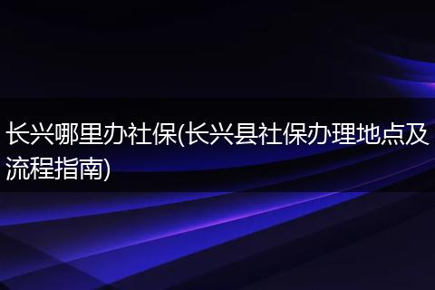 长兴哪里办社保(长兴县社保办理地点及流程指南)