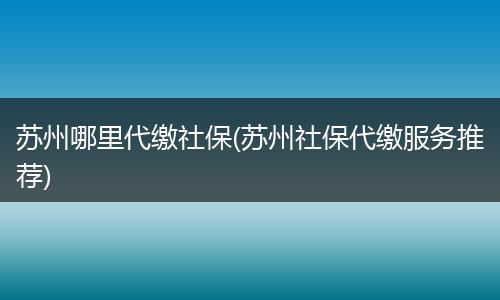 苏州哪里代缴社保(苏州社保代缴服务推荐)