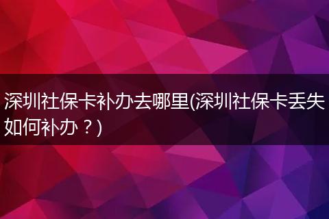 深圳社保卡补办去哪里(深圳社保卡丢失如何补办？)
