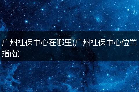 广州社保中心在哪里(广州社保中心位置指南)