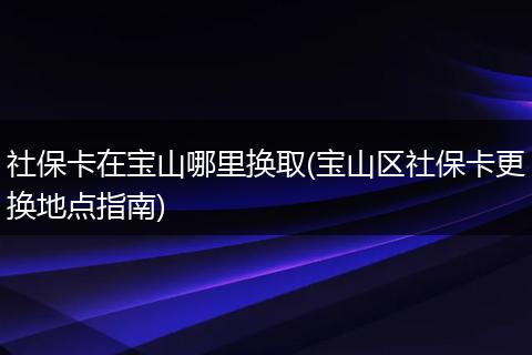 社保卡在宝山哪里换取(宝山区社保卡更换地点指南)