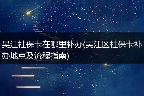 吴江社保卡在哪里补办(吴江区社保卡补办地点及流程指南)