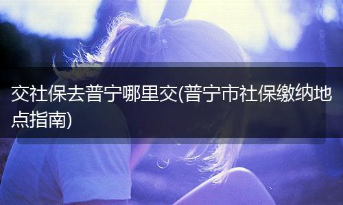 交社保去普宁哪里交(普宁市社保缴纳地点指南)