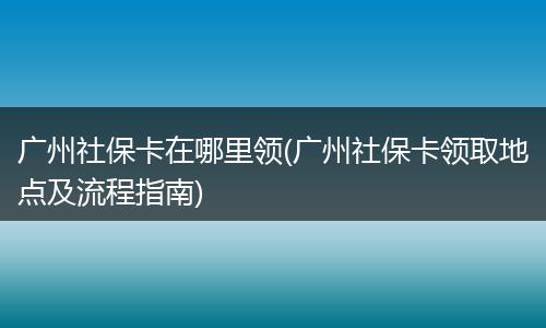 广州社保卡在哪里领(广州社保卡领取地点及流程指南)