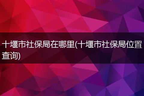 十堰市社保局在哪里(十堰市社保局位置查询)