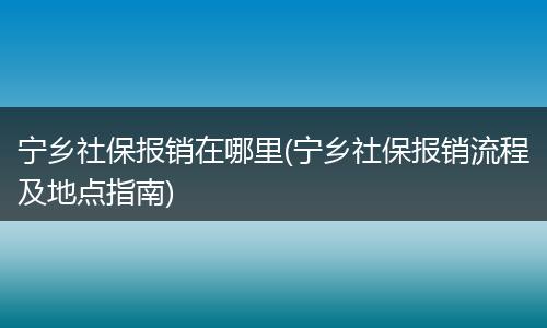 宁乡社保报销在哪里(宁乡社保报销流程及地点指南)