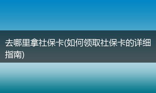 去哪里拿社保卡(如何领取社保卡的详细指南)