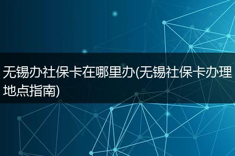 无锡办社保卡在哪里办(无锡社保卡办理地点指南)