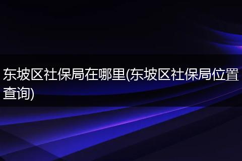东坡区社保局在哪里(东坡区社保局位置查询)