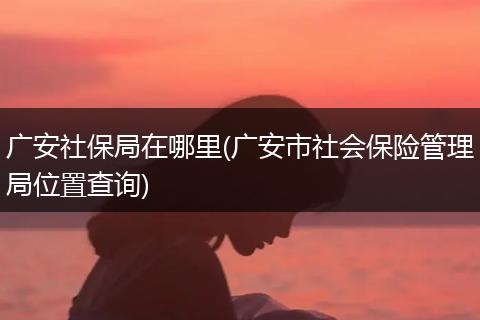 广安社保局在哪里(广安市社会保险管理局位置查询)