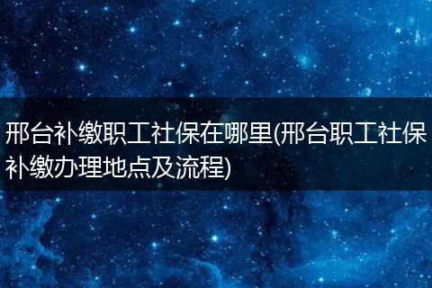 邢台补缴职工社保在哪里(邢台职工社保补缴办理地点及流程)