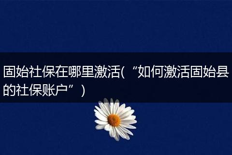 固始社保在哪里激活(“如何激活固始县的社保账户”)