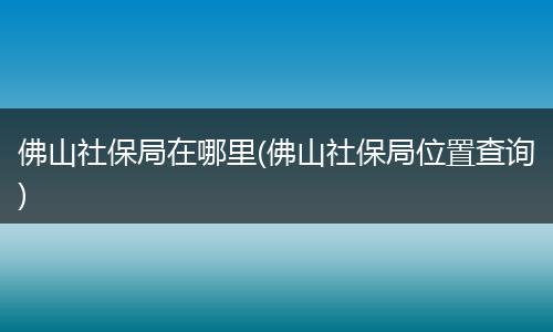 佛山社保局在哪里(佛山社保局位置查询)