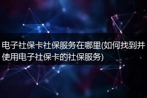 电子社保卡社保服务在哪里(如何找到并使用电子社保卡的社保服务)