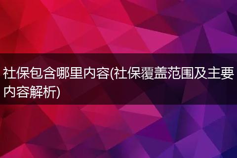 社保包含哪里内容(社保覆盖范围及主要内容解析)