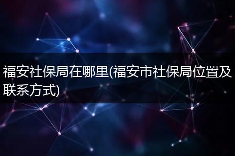 福安社保局在哪里(福安市社保局位置及联系方式)