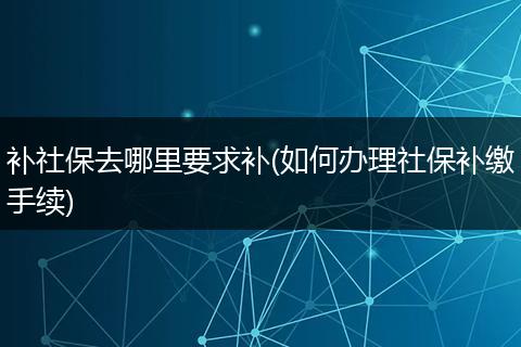 补社保去哪里要求补(如何办理社保补缴手续)