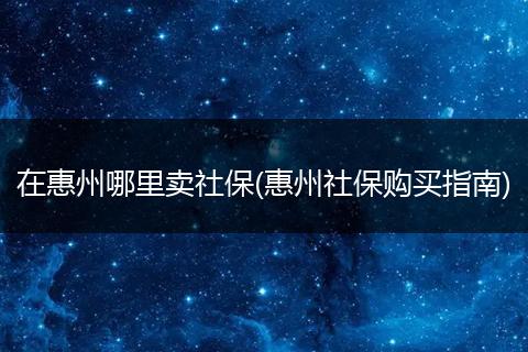 在惠州哪里卖社保(惠州社保购买指南)