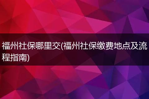 福州社保哪里交(福州社保缴费地点及流程指南)