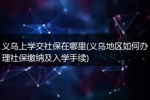 义乌上学交社保在哪里(义乌地区如何办理社保缴纳及入学手续)