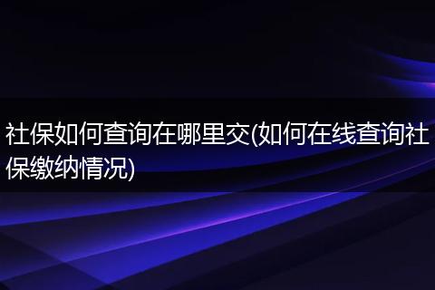 社保如何查询在哪里交(如何在线查询社保缴纳情况)