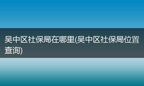 吴中区社保局在哪里(吴中区社保局位置查询)