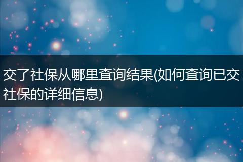 交了社保从哪里查询结果(如何查询已交社保的详细信息)