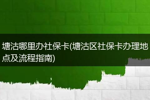 塘沽哪里办社保卡(塘沽区社保卡办理地点及流程指南)