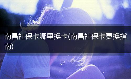 南昌社保卡哪里换卡(南昌社保卡更换指南)
