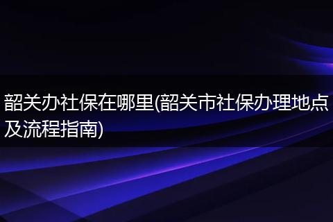 韶关办社保在哪里(韶关市社保办理地点及流程指南)