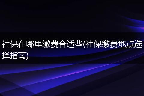 社保在哪里缴费合适些(社保缴费地点选择指南)