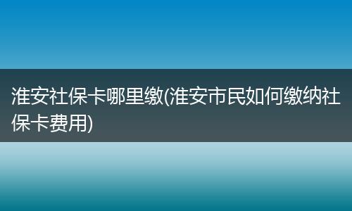 淮安社保卡哪里缴(淮安市民如何缴纳社保卡费用)
