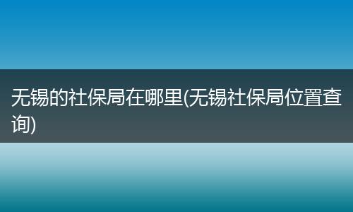 无锡的社保局在哪里(无锡社保局位置查询)