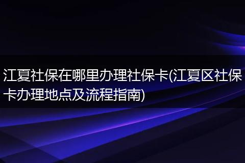 江夏社保在哪里办理社保卡(江夏区社保卡办理地点及流程指南)