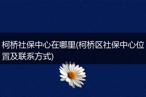 柯桥社保中心在哪里(柯桥区社保中心位置及联系方式)