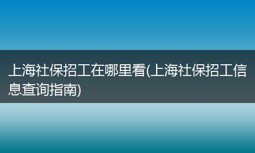上海社保招工在哪里看(上海社保招工信息查询指南)