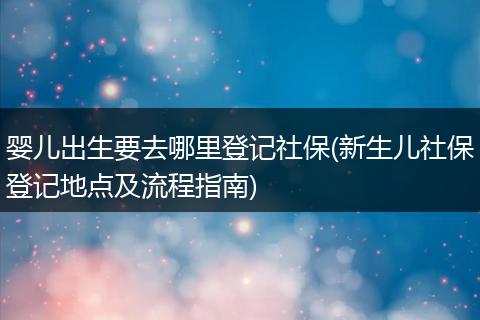 婴儿出生要去哪里登记社保(新生儿社保登记地点及流程指南)