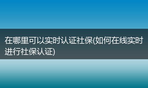 在哪里可以实时认证社保(如何在线实时进行社保认证)
