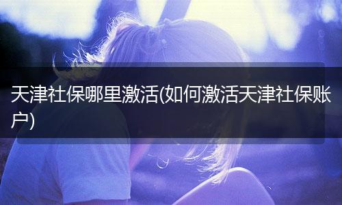 天津社保哪里激活(如何激活天津社保账户)
