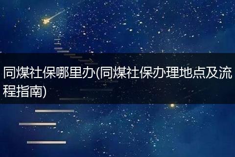 同煤社保哪里办(同煤社保办理地点及流程指南)