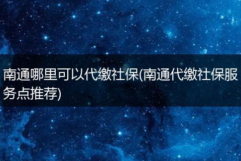 南通哪里可以代缴社保(南通代缴社保服务点推荐)