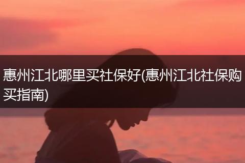 惠州江北哪里买社保好(惠州江北社保购买指南)