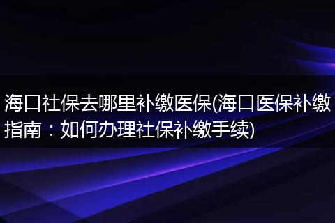 海口社保去哪里补缴医保(海口医保补缴指南：如何办理社保补缴手续)
