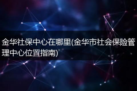 金华社保中心在哪里(金华市社会保险管理中心位置指南)
